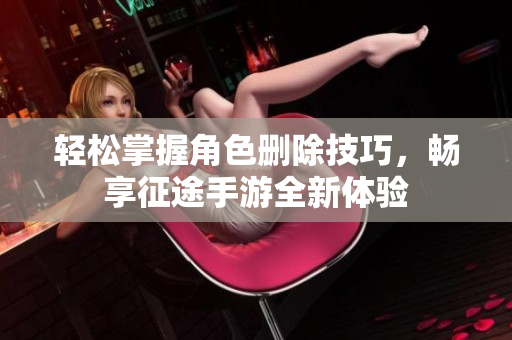 轻松掌握角色删除技巧，畅享征途手游全新体验