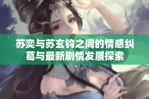 苏奕与苏玄钧之间的情感纠葛与最新剧情发展探索