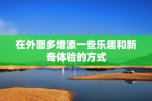 在外面多增添一些乐趣和新奇体验的方式