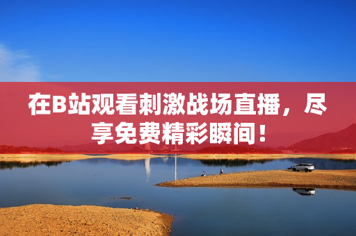 在B站观看刺激战场直播，尽享免费精彩瞬间！
