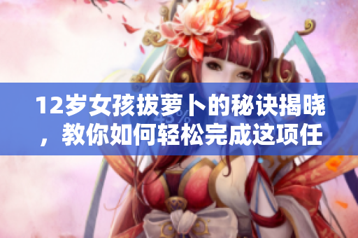 12岁女孩拔萝卜的秘诀揭晓，教你如何轻松完成这项任务