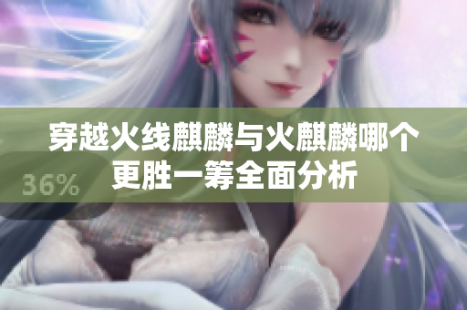 穿越火线麒麟与火麒麟哪个更胜一筹全面分析