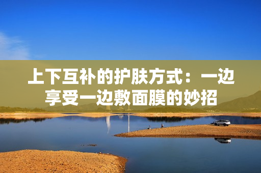 上下互补的护肤方式：一边享受一边敷面膜的妙招