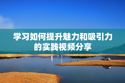 学习如何提升魅力和吸引力的实践视频分享