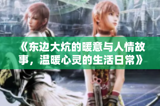 《东边大炕的暖意与人情故事，温暖心灵的生活日常》