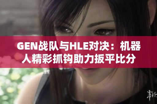 GEN战队与HLE对决：机器人精彩抓钩助力扳平比分