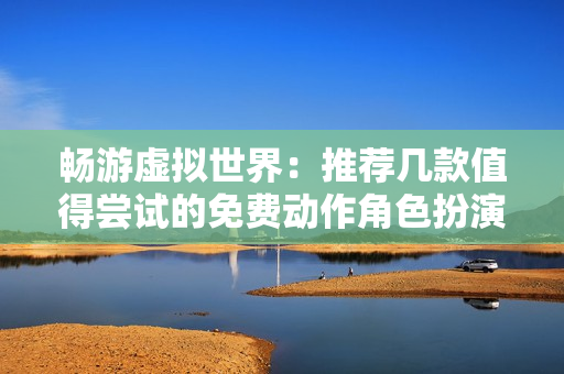 畅游虚拟世界：推荐几款值得尝试的免费动作角色扮演游戏