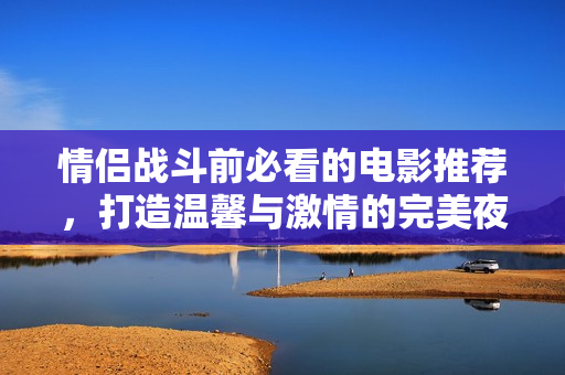 情侣战斗前必看的电影推荐，打造温馨与激情的完美夜晚