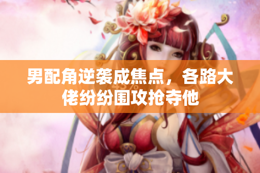男配角逆袭成焦点，各路大佬纷纷围攻抢夺他