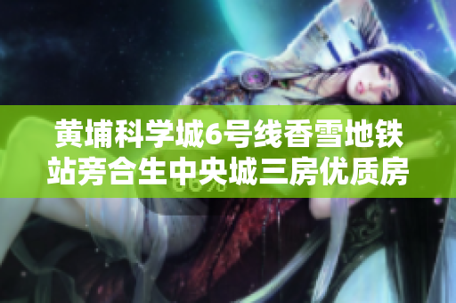 黄埔科学城6号线香雪地铁站旁合生中央城三房优质房源推荐