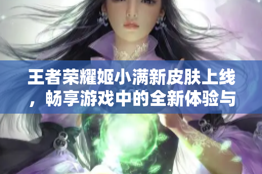 王者荣耀姬小满新皮肤上线，畅享游戏中的全新体验与奖励