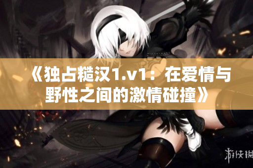 《独占糙汉1.v1：在爱情与野性之间的激情碰撞》