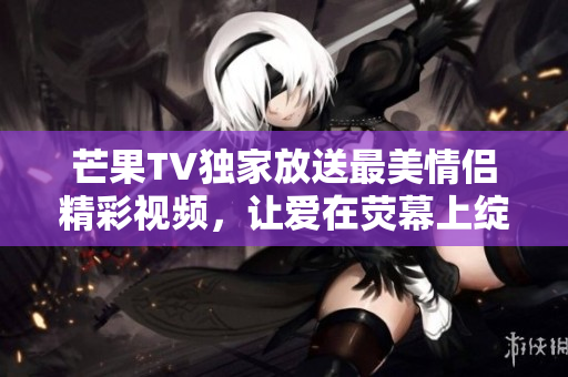 芒果TV独家放送最美情侣精彩视频，让爱在荧幕上绽放