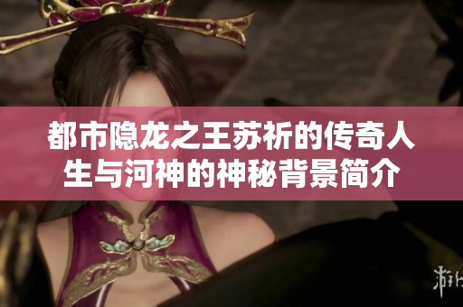 都市隐龙之王苏祈的传奇人生与河神的神秘背景简介