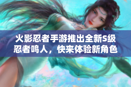 火影忍者手游推出全新S级忍者鸣人，快来体验新角色魅力！