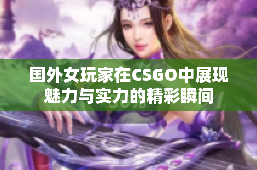 国外女玩家在CSGO中展现魅力与实力的精彩瞬间