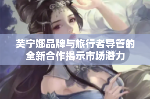 芙宁娜品牌与旅行者导管的全新合作揭示市场潜力