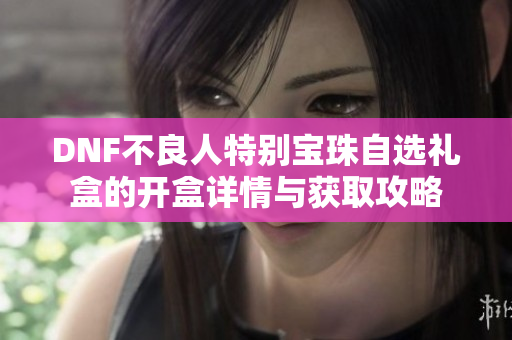 DNF不良人特别宝珠自选礼盒的开盒详情与获取攻略