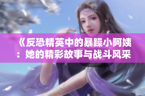 《反恐精英中的暴躁小阿姨：她的精彩故事与战斗风采》