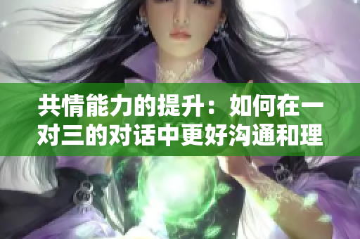 共情能力的提升：如何在一对三的对话中更好沟通和理解他人
