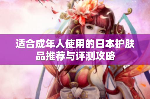适合成年人使用的日本护肤品推荐与评测攻略