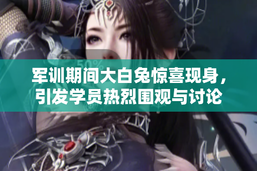军训期间大白兔惊喜现身，引发学员热烈围观与讨论