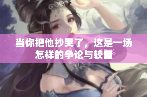 当你把他抄哭了，这是一场怎样的争论与较量