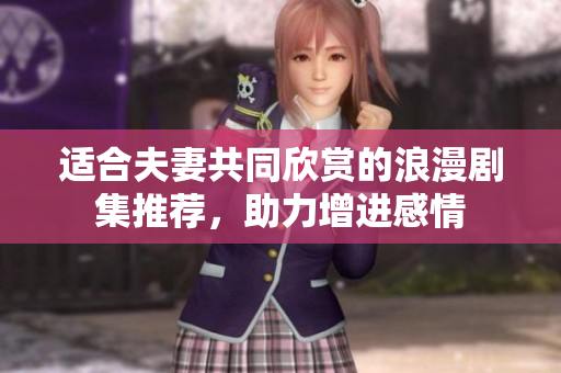适合夫妻共同欣赏的浪漫剧集推荐，助力增进感情