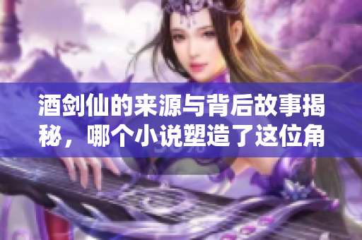 酒剑仙的来源与背后故事揭秘，哪个小说塑造了这位角色