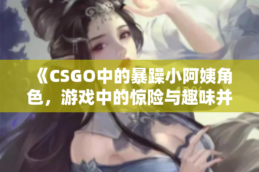 《CSGO中的暴躁小阿姨角色，游戏中的惊险与趣味并存》
