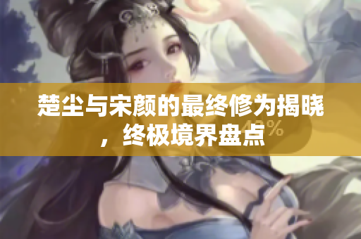 楚尘与宋颜的最终修为揭晓，终极境界盘点