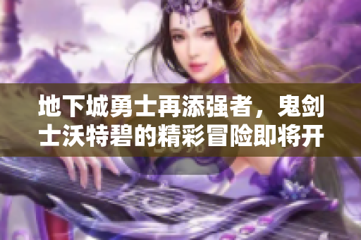 地下城勇士再添强者，鬼剑士沃特碧的精彩冒险即将开启