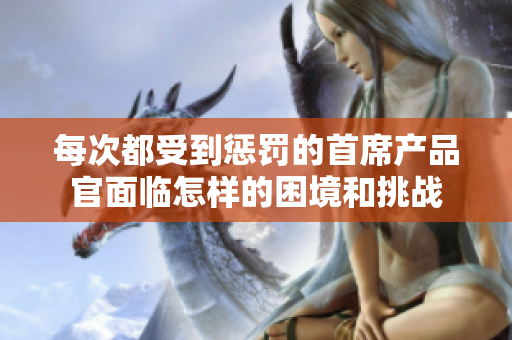 每次都受到惩罚的首席产品官面临怎样的困境和挑战