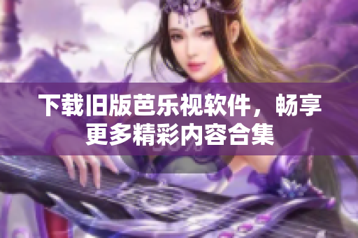 下载旧版芭乐视软件，畅享更多精彩内容合集