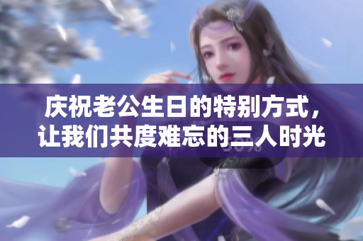 庆祝老公生日的特别方式，让我们共度难忘的三人时光