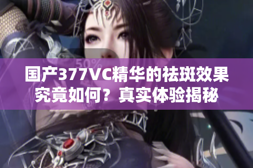 国产377VC精华的祛斑效果究竟如何？真实体验揭秘