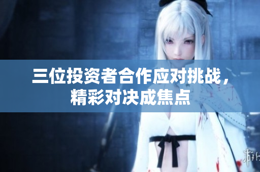 三位投资者合作应对挑战，精彩对决成焦点