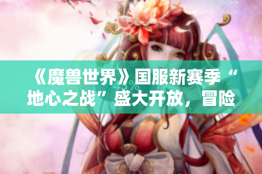 《魔兽世界》国服新赛季“地心之战”盛大开放，冒险之旅再启程