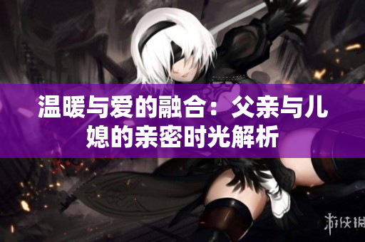 温暖与爱的融合：父亲与儿媳的亲密时光解析