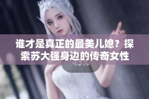 谁才是真正的最美儿媳？探索苏大强身边的传奇女性