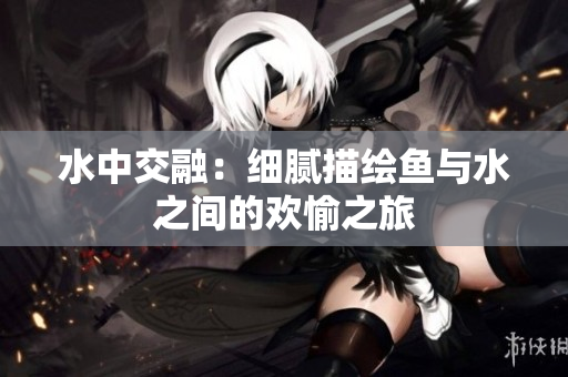 水中交融：细腻描绘鱼与水之间的欢愉之旅