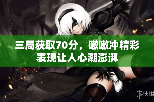 三局获取70分，嗷嗷冲精彩表现让人心潮澎湃