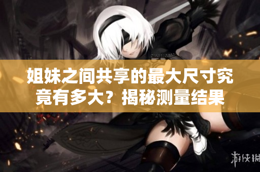 姐妹之间共享的最大尺寸究竟有多大？揭秘测量结果