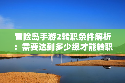 冒险岛手游2转职条件解析：需要达到多少级才能转职？