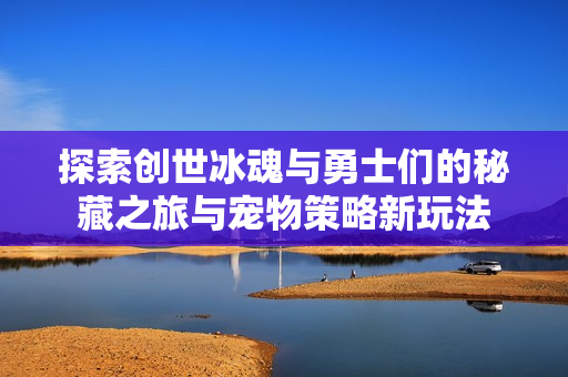 探索创世冰魂与勇士们的秘藏之旅与宠物策略新玩法