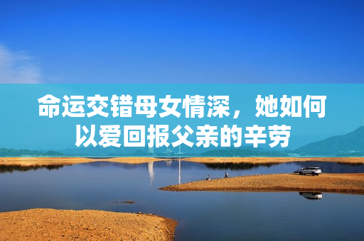命运交错母女情深，她如何以爱回报父亲的辛劳