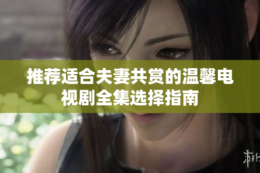 推荐适合夫妻共赏的温馨电视剧全集选择指南