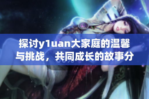探讨y1uan大家庭的温馨与挑战，共同成长的故事分享