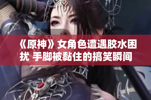 《原神》女角色遭遇胶水困扰 手脚被黏住的搞笑瞬间