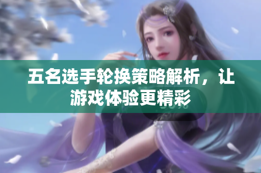 五名选手轮换策略解析，让游戏体验更精彩